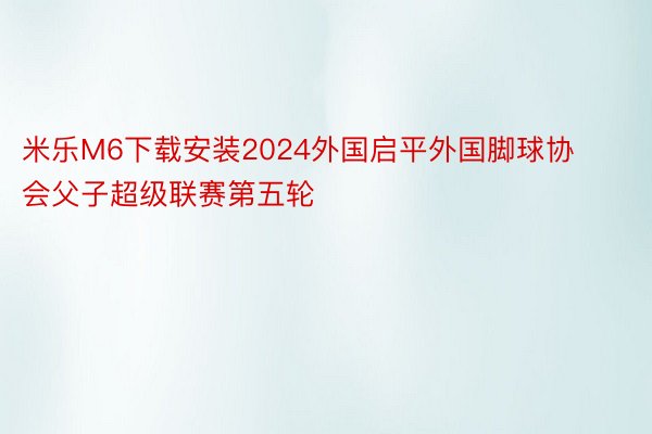 米乐M6下载安装2024外国启平外国脚球协会父子超级联赛第五轮